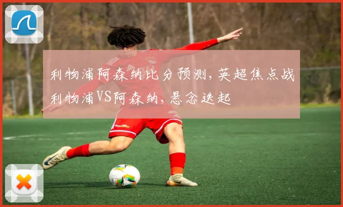 利物浦阿森纳比分预测,英超焦点战利物浦VS阿森纳,悬念迭起